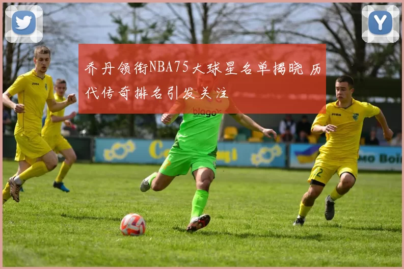 乔丹领衔NBA75大球星名单揭晓 历代传奇排名引发关注