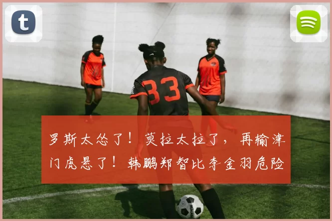 罗斯太怂了！莫拉太拉了，再输津门虎悬了！韩鹏郑智比李金羽危险