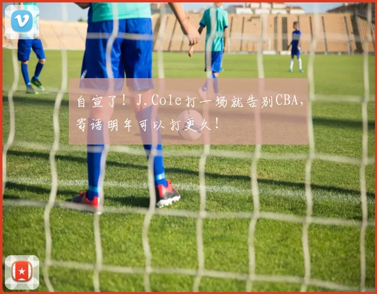 自宣了！J.Cole打一场就告别CBA，寄语明年可以打更久！