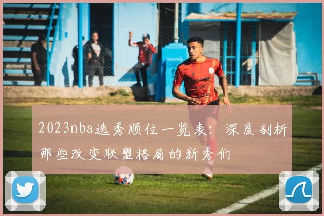 2023nba选秀顺位一览表：深度剖析那些改变联盟格局的新秀们