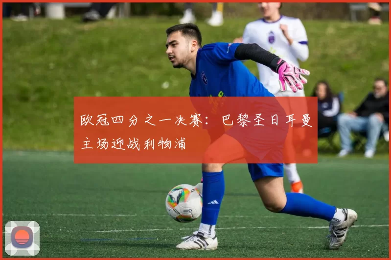 欧冠四分之一决赛：巴黎圣日耳曼主场迎战利物浦