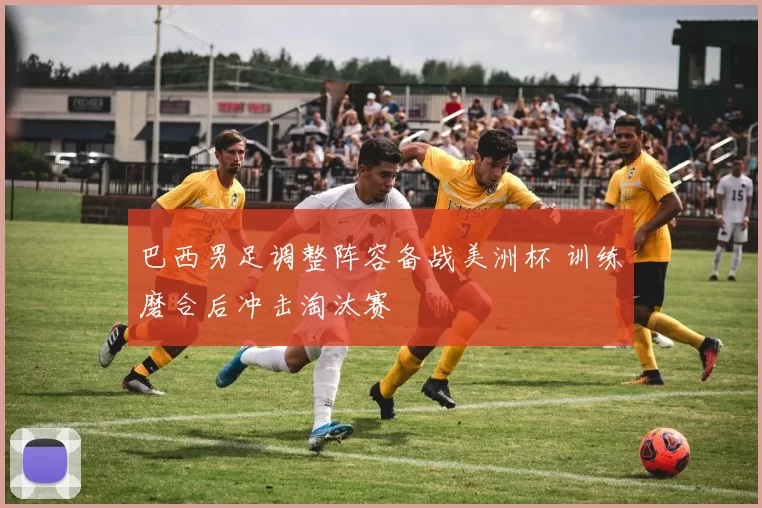 巴西男足调整阵容备战美洲杯 训练磨合后冲击淘汰赛