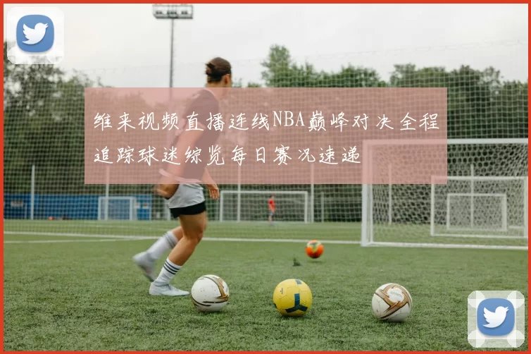 维来视频直播连线NBA巅峰对决全程追踪球迷综览每日赛况速递