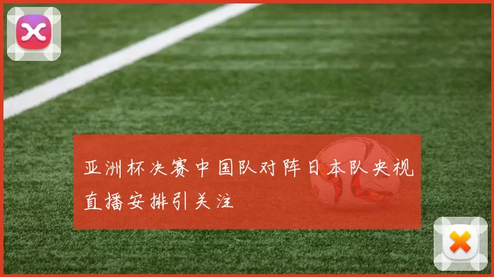 亚洲杯决赛中国队对阵日本队央视直播安排引关注