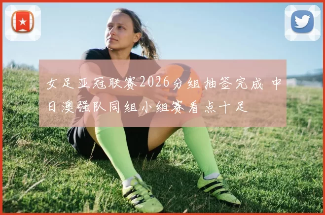 女足亚冠联赛2026分组抽签完成 中日澳强队同组小组赛看点十足