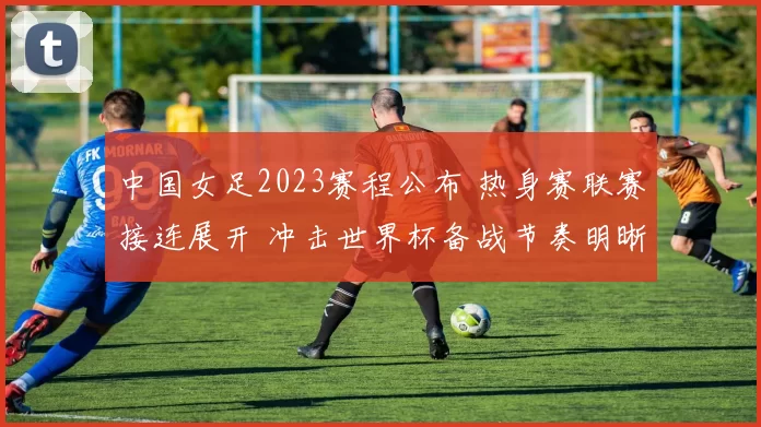 中国女足2023赛程公布 热身赛联赛接连展开 冲击世界杯备战节奏明晰