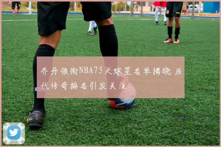 乔丹领衔NBA75大球星名单揭晓 历代传奇排名引发关注