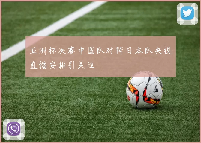 亚洲杯决赛中国队对阵日本队央视直播安排引关注
