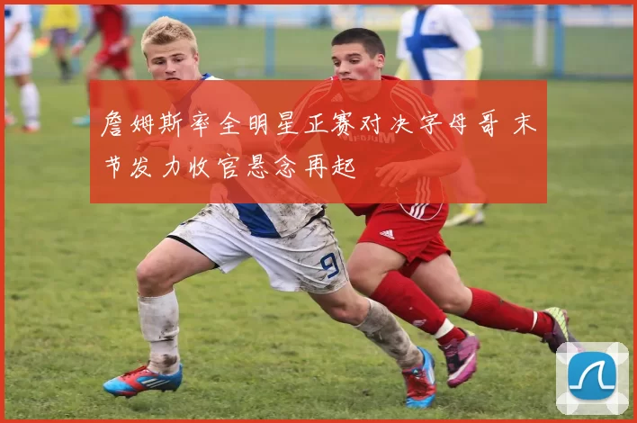 詹姆斯率全明星正赛对决字母哥 末节发力收官悬念再起