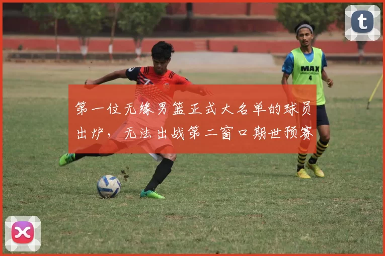 第一位无缘男篮正式大名单的球员出炉,无法出战第二窗口期世预赛