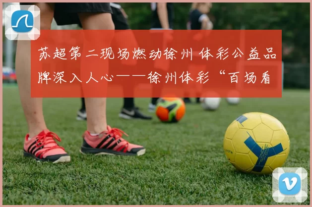 苏超第二现场燃动徐州 体彩公益品牌深入人心——徐州体彩“百场看球·苏超第二现场”活动圆满举办