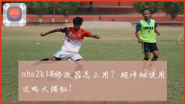 nba2k18修改器怎么用？超详细使用攻略大揭秘！