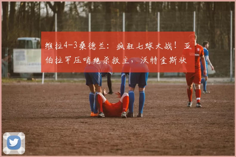 维拉4-3桑德兰：疯狂七球大战！亚伯拉罕压哨绝杀救主，沃特金斯状态火热叩响英格兰队大门！