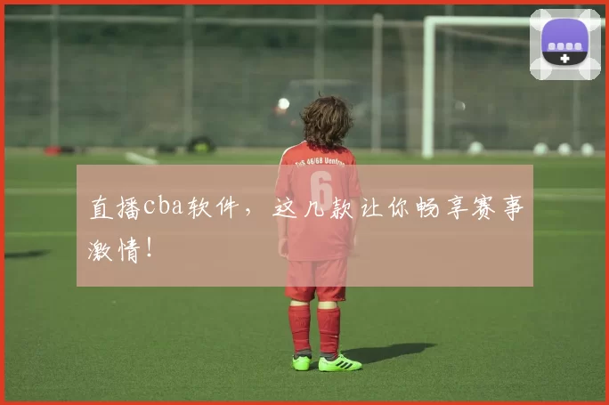 直播cba软件，这几款让你畅享赛事激情！