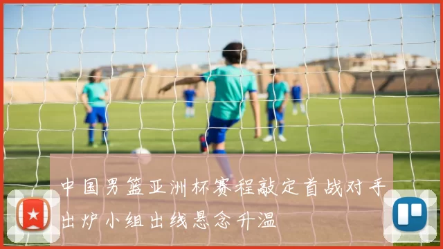 中国男篮亚洲杯赛程敲定首战对手出炉小组出线悬念升温