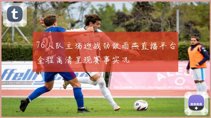 76人队主场迎战劲敌雨燕直播平台全程高清呈现赛事实况