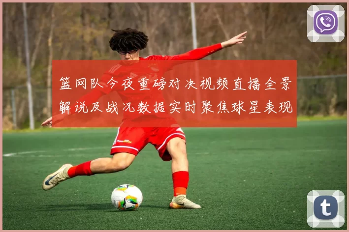 篮网队今夜重磅对决视频直播全景解说及战况数据实时聚焦球星表现