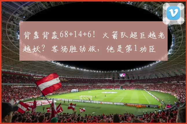 背靠背轰68+14+6！火箭队超巨越老越妖？客场胜劲旅，他是第1功臣