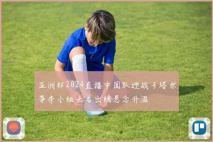 亚洲杯2024直播中国队迎战卡塔尔争夺小组头名出线悬念升温