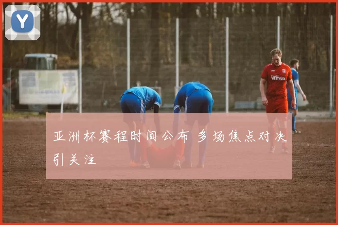 亚洲杯赛程时间公布 多场焦点对决引关注