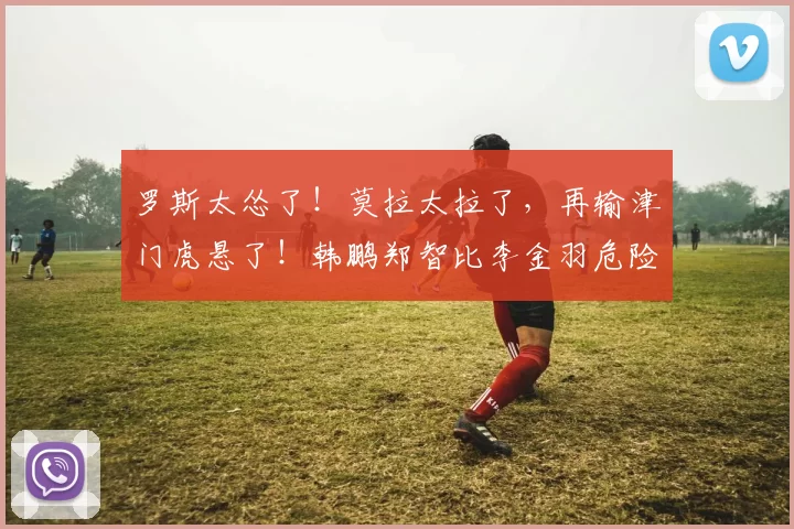 罗斯太怂了！莫拉太拉了，再输津门虎悬了！韩鹏郑智比李金羽危险