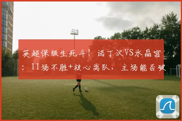 英超保级生死斗!诺丁汉VS水晶宫:11场不胜+核心离队,主场能否破局_预测_状态_联赛