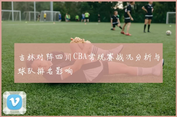 吉林对阵四川CBA常规赛战况分析与球队排名影响