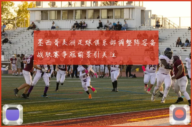 墨西哥美洲足球俱乐部调整阵容备战联赛争冠前景引关注