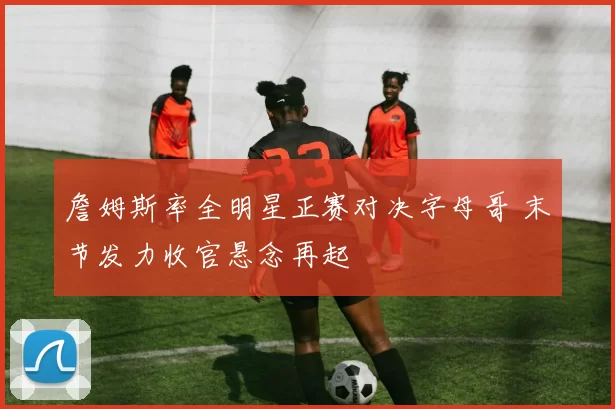 詹姆斯率全明星正赛对决字母哥 末节发力收官悬念再起