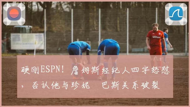 硬刚ESPN！詹姆斯经纪人四字怒怼，否认他与珍妮・巴斯关系破裂