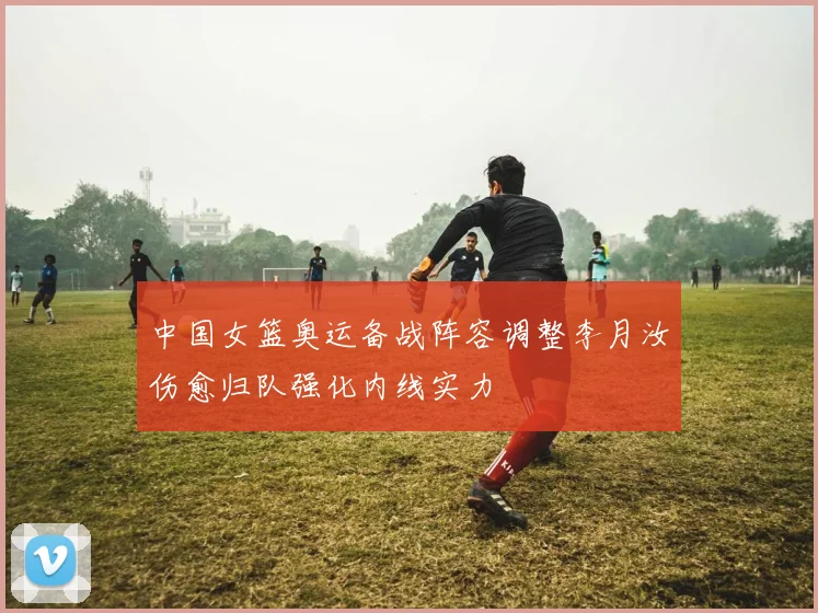 中国女篮奥运备战阵容调整李月汝伤愈归队强化内线实力