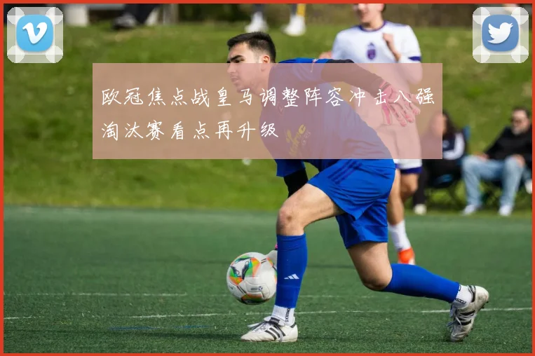 欧冠焦点战皇马调整阵容冲击八强淘汰赛看点再升级
