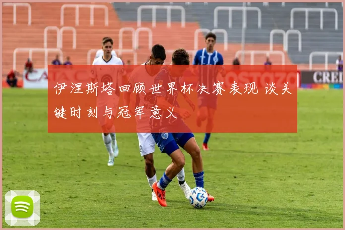 伊涅斯塔回顾世界杯决赛表现 谈关键时刻与冠军意义