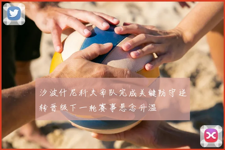 沙波什尼科夫率队完成关键防守逆转晋级下一轮赛事悬念升温