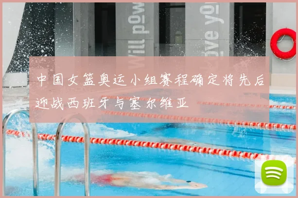 中国女篮奥运小组赛程确定将先后迎战西班牙与塞尔维亚