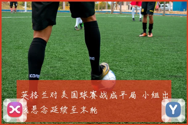 英格兰对美国球赛战成平局 小组出线悬念延续至末轮