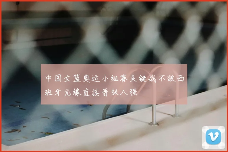 中国女篮奥运小组赛关键战不敌西班牙无缘直接晋级八强