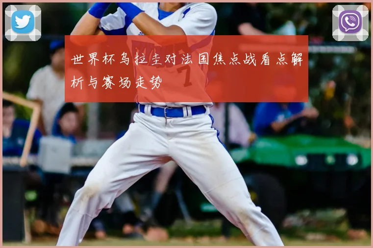 世界杯乌拉圭对法国焦点战看点解析与赛场走势