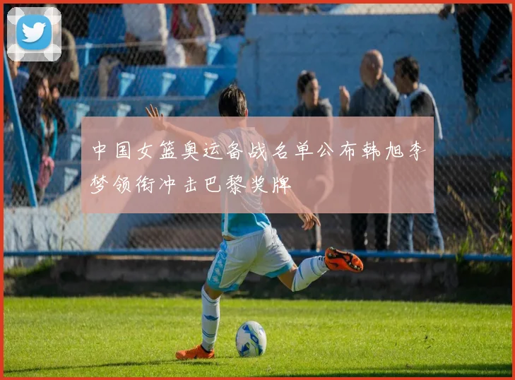 中国女篮奥运备战名单公布韩旭李梦领衔冲击巴黎奖牌