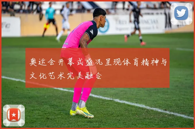 奥运会开幕式盛况呈现体育精神与文化艺术完美融合