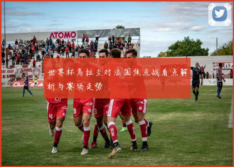 世界杯乌拉圭对法国焦点战看点解析与赛场走势